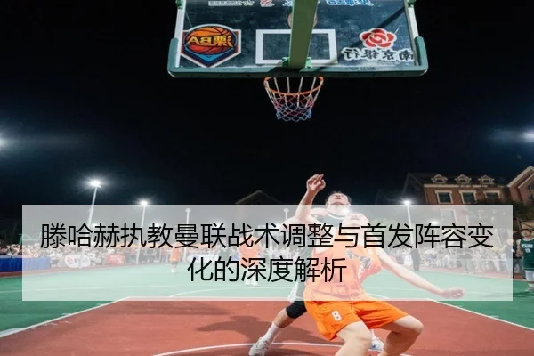 滕哈赫执教曼联战术调整与首发阵容变化的深度解析（xingkong）